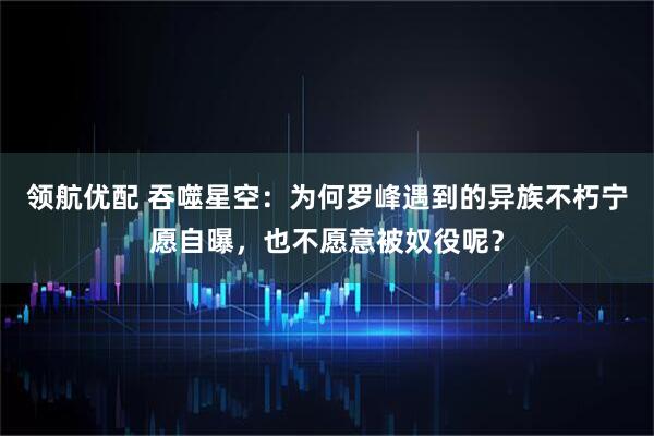 领航优配 吞噬星空：为何罗峰遇到的异族不朽宁愿自曝，也不愿意被奴役呢？