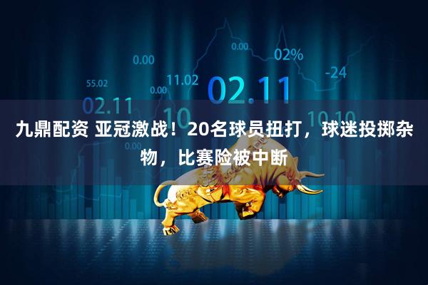 九鼎配资 亚冠激战！20名球员扭打，球迷投掷杂物，比赛险被中断
