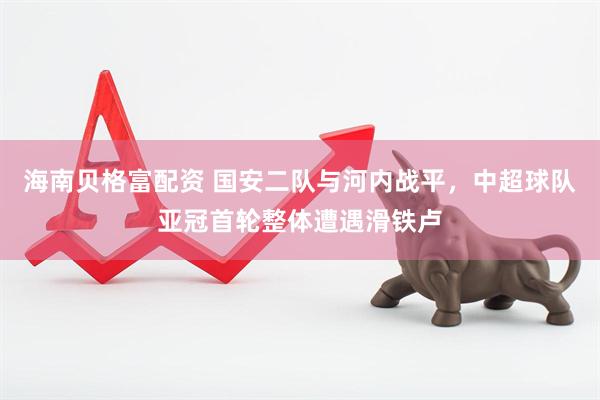 海南贝格富配资 国安二队与河内战平，中超球队亚冠首轮整体遭遇滑铁卢