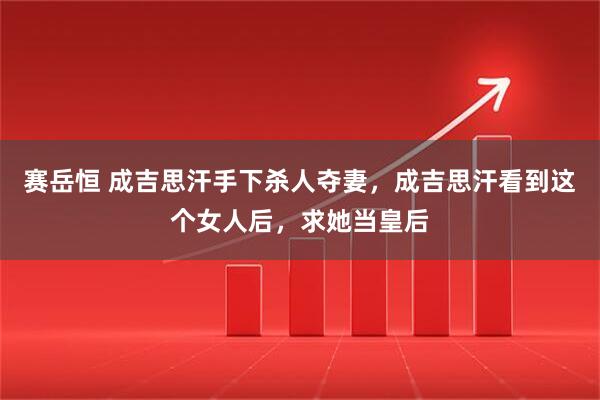 赛岳恒 成吉思汗手下杀人夺妻，成吉思汗看到这个女人后，求她当皇后