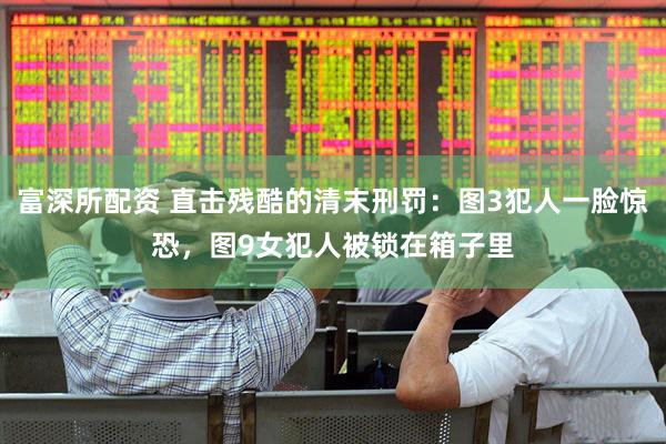 富深所配资 直击残酷的清末刑罚：图3犯人一脸惊恐，图9女犯人被锁在箱子里