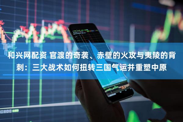 和兴网配资 官渡的奇袭、赤壁的火攻与夷陵的背刺：三大战术如何扭转三国气运并重塑中原