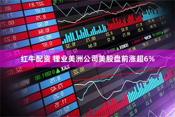 红牛配资 锂业美洲公司美股盘前涨超6%