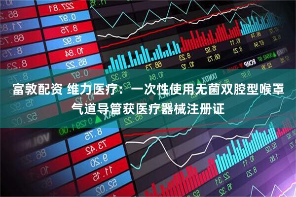 富敦配资 维力医疗：一次性使用无菌双腔型喉罩气道导管获医疗器械注册证