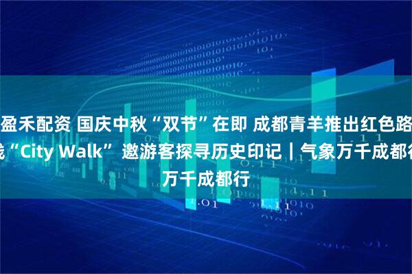 盈禾配资 国庆中秋“双节”在即 成都青羊推出红色路线“City Walk” 邀游客探寻历史印记｜气象万千成都行