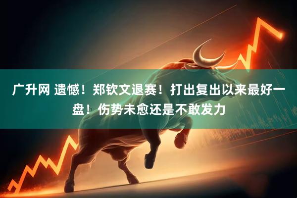 广升网 遗憾！郑钦文退赛！打出复出以来最好一盘！伤势未愈还是不敢发力
