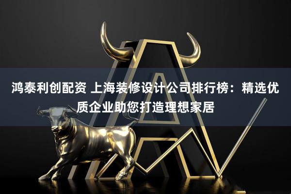 鸿泰利创配资 上海装修设计公司排行榜：精选优质企业助您打造理想家居