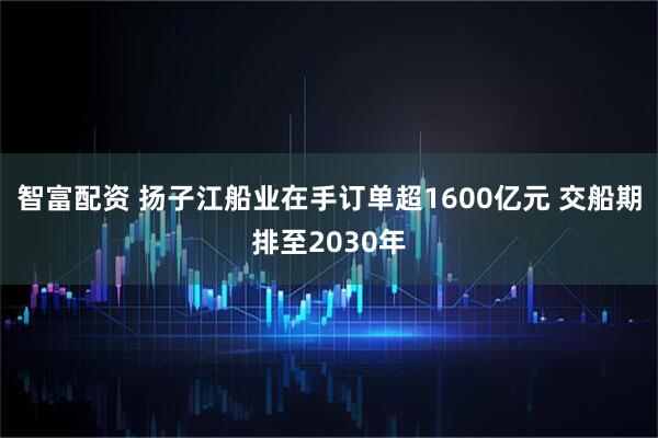 智富配资 扬子江船业在手订单超1600亿元 交船期排至2030年