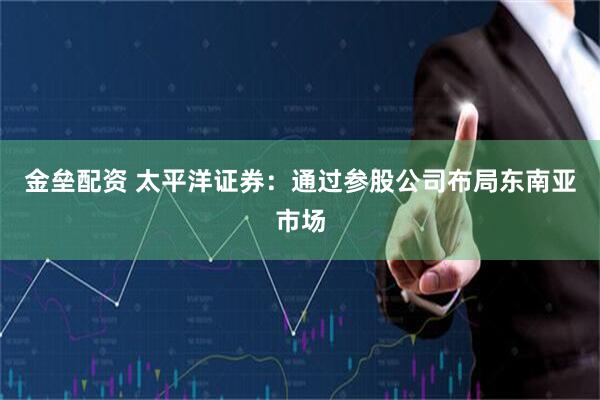 金垒配资 太平洋证券：通过参股公司布局东南亚市场