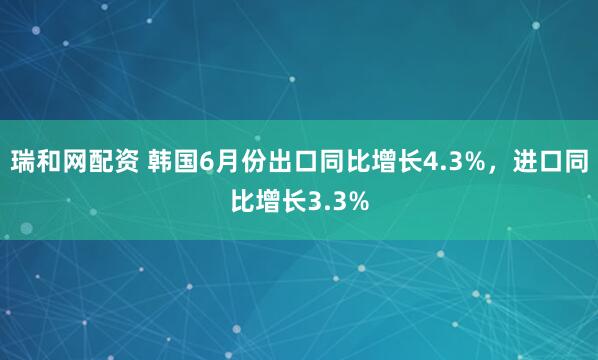 瑞和网配资 韩国6月份出口同比增长4.3%，进口同比增长3.3%